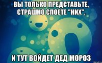 вы только представьте, страшно споете "них", и тут войдет дед мороз