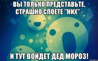 вы только представьте, страшно споете "них" - и тут войдет дед мороз!