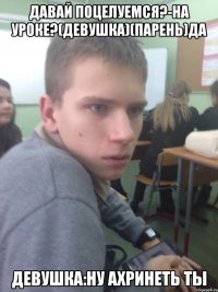давай поцелуемся?-на уроке?(девушка)(парень)да девушка:ну ахринеть ты