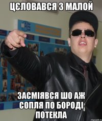 цєловався з малой засміявся шо аж сопля по бороді потекла