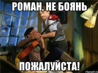 роман, не боянь пожалуйста!