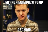 муниципальное утром? обожаю