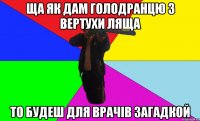 ща як дам голодранцю з вертухи ляща то будеш для врачів загадкой