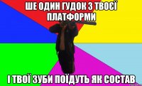 ше один гудок з твоєї платформи і твої зуби поїдуть як состав