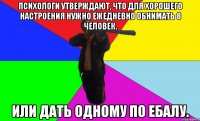 психологи утверждают, что для хорошего настроения нужно ежедневно обнимать 8 человек. или дать одному по ебалу.
