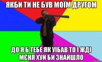 якби ти не був моїм другом до я б тебе як уїбав то і жді мєня хуй би знайшло