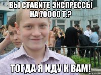 вы ставите экспрессы на 70000 т.? тогда я иду к вам!