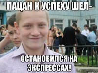 пацан к успеху шел- остановился на экспрессах!
