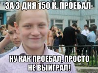 за 3 дня 150 к. проебал- ну как проебал, просто не выиграл!