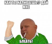 как ты наливаешь!? дай мне блеать!