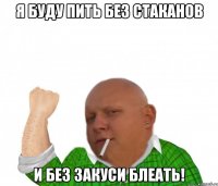 я буду пить без стаканов и без закуси блеать!