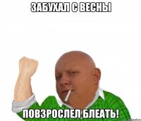 забухал с весны повзрослел блеать!