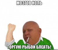 мозгов ноль торгую рыбой блеать!