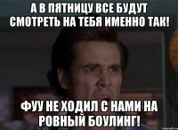 а в пятницу все будут смотреть на тебя именно так! фуу не ходил с нами на ровный боулинг!