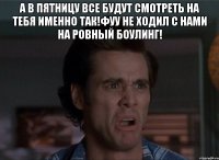 а в пятницу все будут смотреть на тебя именно так!фуу не ходил с нами на ровный боулинг! 