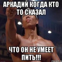 аркадий когда кто то сказал что он не умеет пить!!!