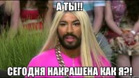 а ты!! сегодня накрашена как я?!