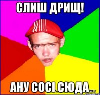 слиш дрищ! ану сосі сюда