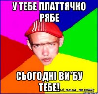 у тебе платтячко рябе сьогодні ви*бу тебе!