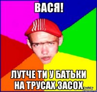вася! лутче ти у батьки на трусах засох