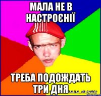мала не в настроєнії треба подождать три дня