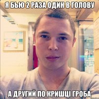 я бью 2 раза один в голову а другий по кришці гроба