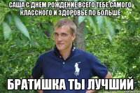 саша с днем рождение всего тебе самого классного и здоровье по больше братишка ты лучший