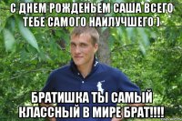 с днем рожденьем саша всего тебе самого наилучшего ) братишка ты самый классный в мире брат!!!