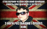 став первим чєловєком який пройшов сквозь платформу 9 і 3 чєтвєрті з ноги роз'їбашив і проліз хулі