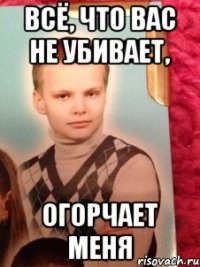 всё, что вас не убивает, огорчает меня