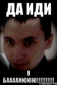 да иди в баааанююю!!!