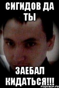 сигидов да ты заебал кидаться!!!