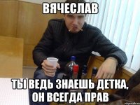вячеслав ты ведь знаешь детка, он всегда прав