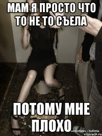 мам я просто что то не то съела потому мне плохо