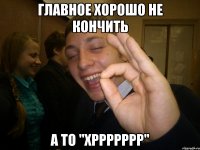 главное хорошо не кончить а то "хррррррр"