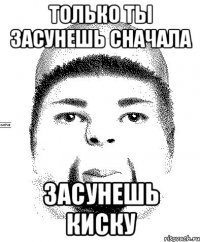 только ты засунешь сначала засунешь киску