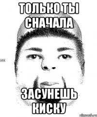 только ты сначала засунешь киску