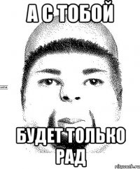 а с тобой будет только рад