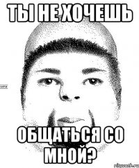ты не хочешь общаться со мной?