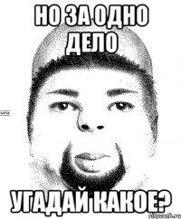 но за одно дело угадай какое?