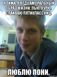 я тима, я веду аморальный образ жизни. пью, курю, спаиваю пятиклассниц. люблю пони.
