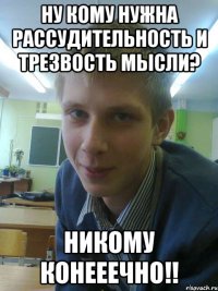 ну кому нужна рассудительность и трезвость мысли? никому конееечно!!