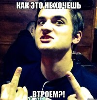 как это не хочешь втроем?!