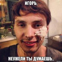игорь, неужели ты думаешь..