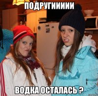 подругиииии водка осталась ?