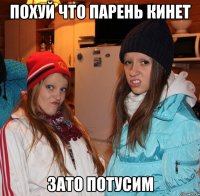 похуй что парень кинет зато потусим