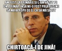 am fost la primărie si l-am văzut pe dn. primar, însă mi-o fost prea rusine să mă apropii de el ca să mă salut chirtoacă-i de jină!