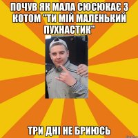 почув як мала сюсюкає з котом "ти мій маленький пухнастик" три дні не бриюсь