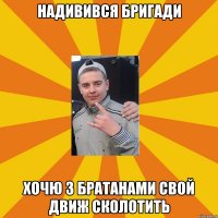 надивився бригади хочю з братанами свой движ сколотить