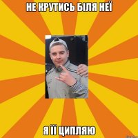 не крутись біля неї я її ципляю
